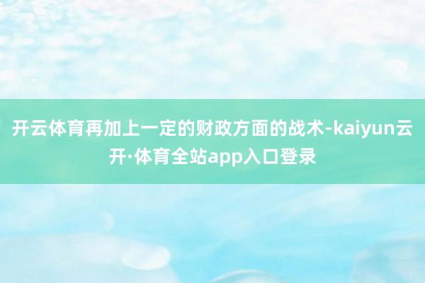 开云体育再加上一定的财政方面的战术-kaiyun云开·体育全站app入口登录