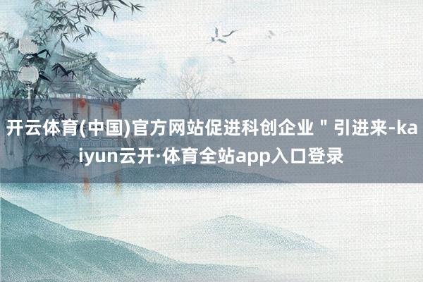 开云体育(中国)官方网站促进科创企业＂引进来-kaiyun云开·体育全站app入口登录