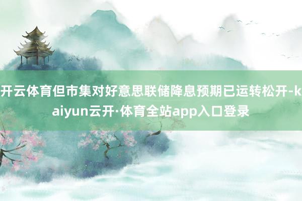 开云体育但市集对好意思联储降息预期已运转松开-kaiyun云开·体育全站app入口登录