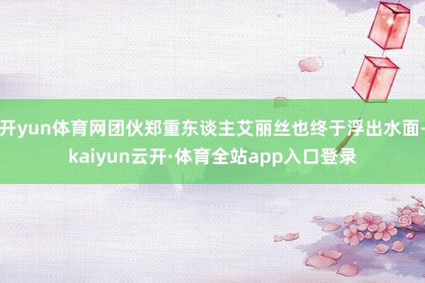 开yun体育网团伙郑重东谈主艾丽丝也终于浮出水面-kaiyun云开·体育全站app入口登录