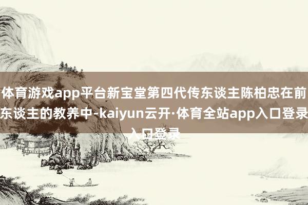 体育游戏app平台新宝堂第四代传东谈主陈柏忠在前东谈主的教养中-kaiyun云开·体育全站app入口登录