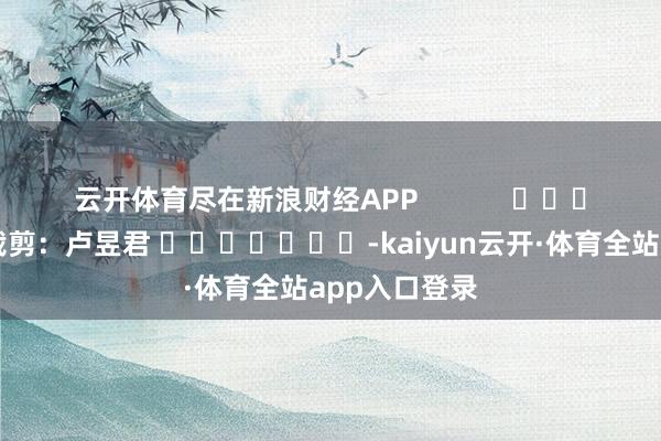 云开体育尽在新浪财经APP            						包袱裁剪：卢昱君 							-kaiyun云开·体育全站app入口登录