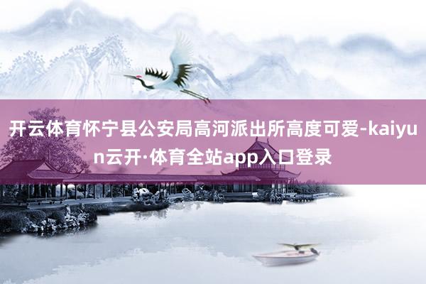 开云体育怀宁县公安局高河派出所高度可爱-kaiyun云开·体育全站app入口登录