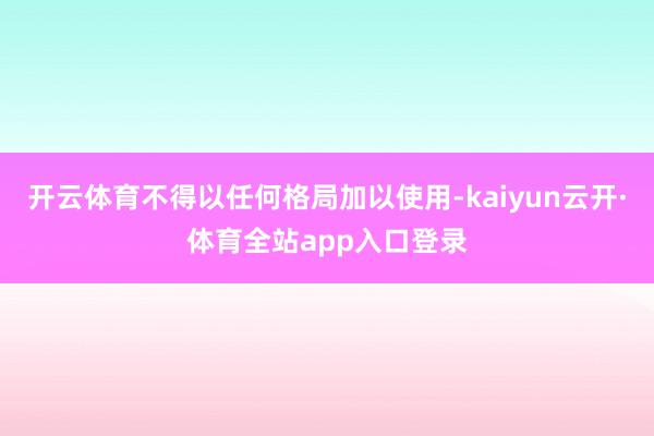 开云体育不得以任何格局加以使用-kaiyun云开·体育全站app入口登录