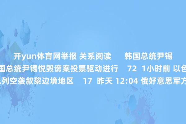 开yun体育网举报 关系阅读      韩国总统尹锡悦毁谤案投票驱动进行韩国总统尹锡悦毁谤案投票驱动进行    72  1小时前 以色列空袭叙黎边境地区以色列空袭叙黎边境地区    17  昨天 12:04 俄好意思军方高官通话 研讨乌克兰破损等问题俄好意思军方高官通话 研讨乌克兰破损等问题    0  12-05 12:50 好意思国国务院称尹锡悦文书“伏击戒严”是严重误判好意思国国务院称尹锡悦