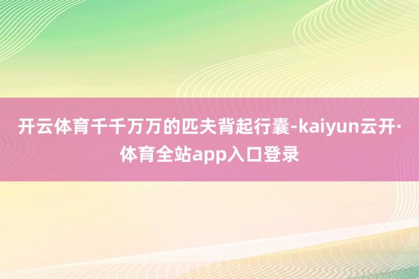 开云体育千千万万的匹夫背起行囊-kaiyun云开·体育全站app入口登录