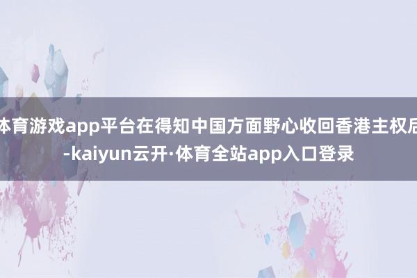 体育游戏app平台在得知中国方面野心收回香港主权后-kaiyun云开·体育全站app入口登录