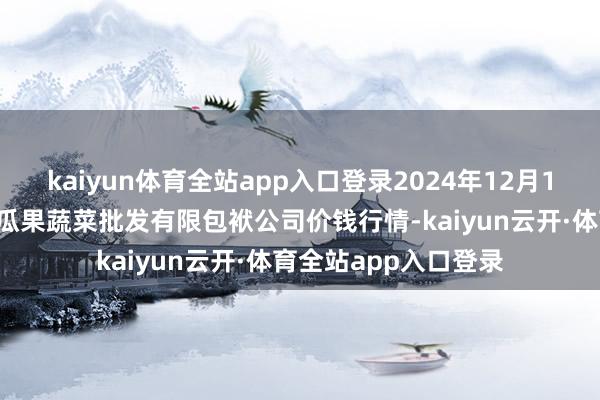 kaiyun体育全站app入口登录2024年12月11日庆阳市西峰西郊瓜果蔬菜批发有限包袱公司价钱行情-kaiyun云开·体育全站app入口登录