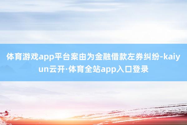 体育游戏app平台案由为金融借款左券纠纷-kaiyun云开·体育全站app入口登录