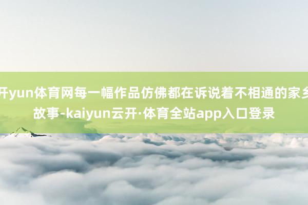 开yun体育网每一幅作品仿佛都在诉说着不相通的家乡故事-kaiyun云开·体育全站app入口登录