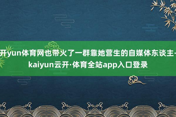 开yun体育网也带火了一群靠她营生的自媒体东谈主-kaiyun云开·体育全站app入口登录