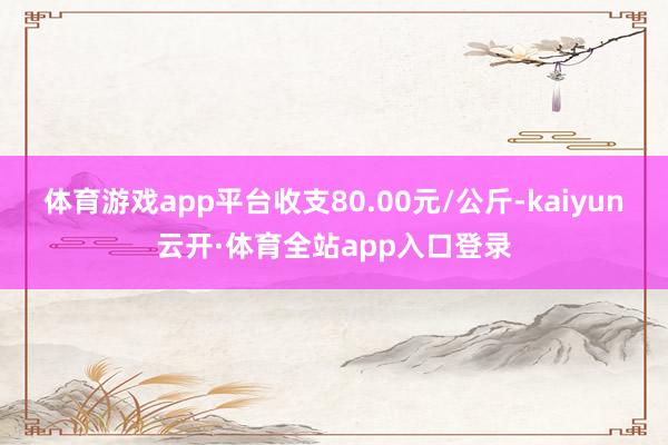 体育游戏app平台收支80.00元/公斤-kaiyun云开·体育全站app入口登录