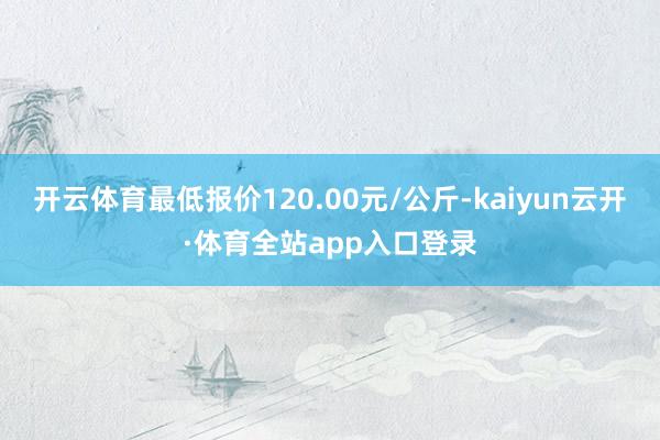 开云体育最低报价120.00元/公斤-kaiyun云开·体育全站app入口登录
