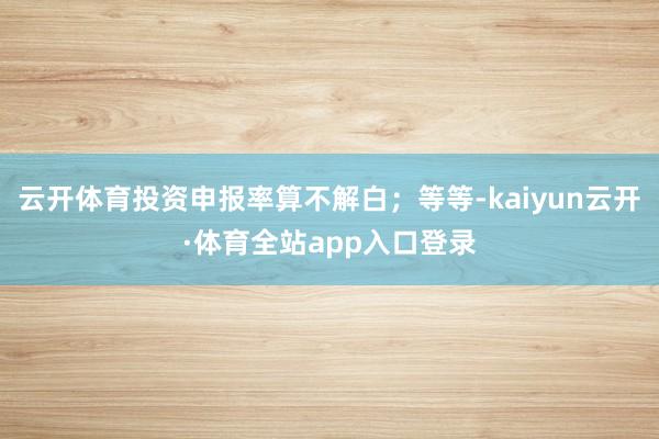云开体育投资申报率算不解白；等等-kaiyun云开·体育全站app入口登录