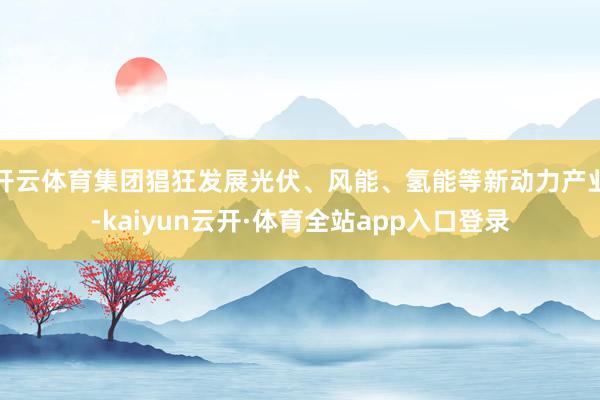 开云体育集团猖狂发展光伏、风能、氢能等新动力产业-kaiyun云开·体育全站app入口登录