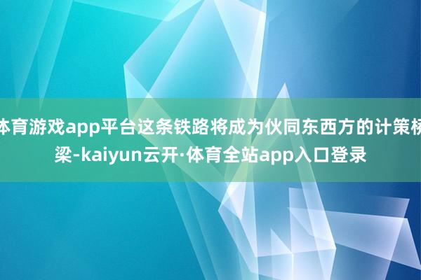体育游戏app平台这条铁路将成为伙同东西方的计策桥梁-kaiyun云开·体育全站app入口登录