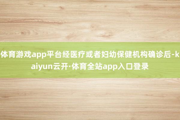 体育游戏app平台经医疗或者妇幼保健机构确诊后-kaiyun云开·体育全站app入口登录