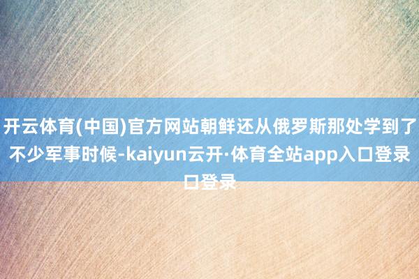 开云体育(中国)官方网站朝鲜还从俄罗斯那处学到了不少军事时候-kaiyun云开·体育全站app入口登录