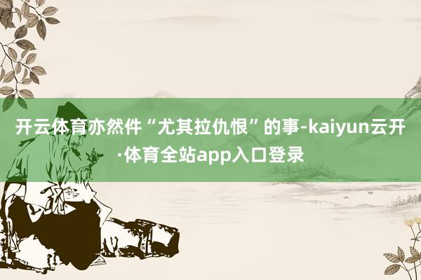 开云体育亦然件“尤其拉仇恨”的事-kaiyun云开·体育全站app入口登录