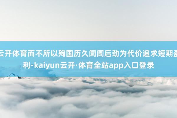 云开体育而不所以殉国历久阛阓后劲为代价追求短期盈利-kaiyun云开·体育全站app入口登录