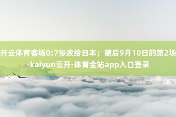 开云体育客场0:7惨败给日本；随后9月10日的第2场-kaiyun云开·体育全站app入口登录