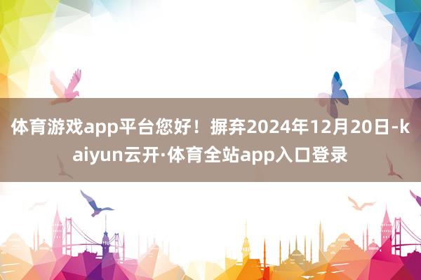 体育游戏app平台您好！摒弃2024年12月20日-kaiyun云开·体育全站app入口登录