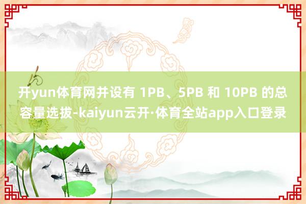 开yun体育网并设有 1PB、5PB 和 10PB 的总容量选拔-kaiyun云开·体育全站app入口登录