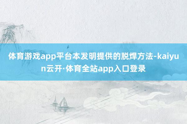体育游戏app平台本发明提供的脱焊方法-kaiyun云开·体育全站app入口登录