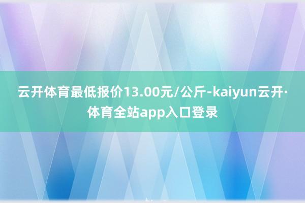云开体育最低报价13.00元/公斤-kaiyun云开·体育全站app入口登录