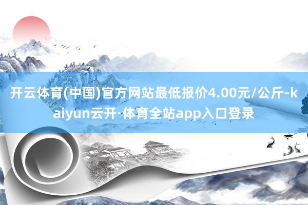 开云体育(中国)官方网站最低报价4.00元/公斤-kaiyun云开·体育全站app入口登录