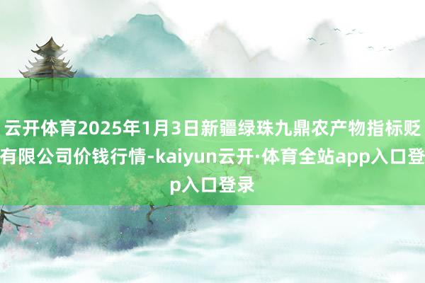 云开体育2025年1月3日新疆绿珠九鼎农产物指标贬责有限公司价钱行情-kaiyun云开·体育全站app入口登录