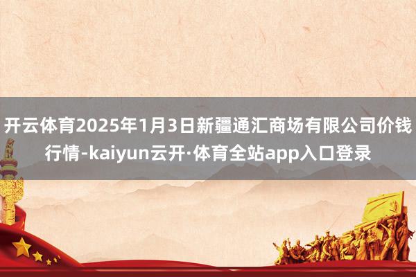 开云体育2025年1月3日新疆通汇商场有限公司价钱行情-kaiyun云开·体育全站app入口登录