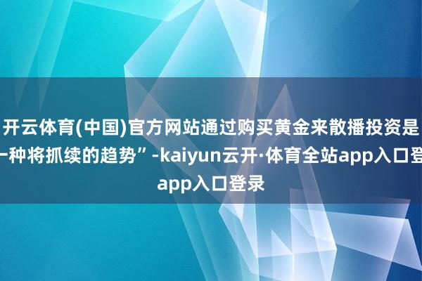 开云体育(中国)官方网站通过购买黄金来散播投资是“一种将抓续的趋势”-kaiyun云开·体育全站app入口登录
