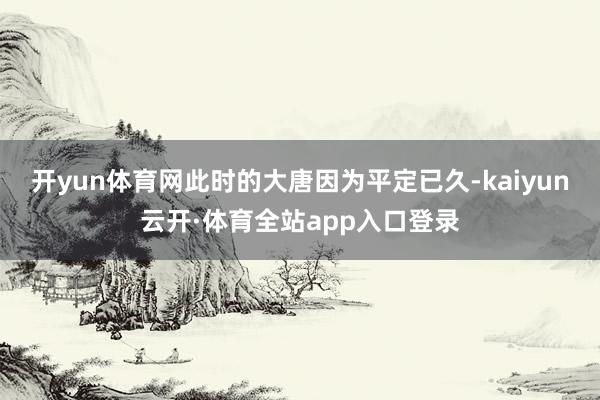开yun体育网此时的大唐因为平定已久-kaiyun云开·体育全站app入口登录
