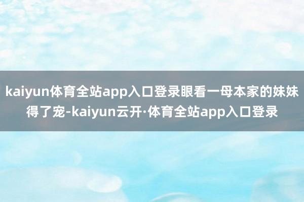 kaiyun体育全站app入口登录眼看一母本家的妹妹得了宠-kaiyun云开·体育全站app入口登录