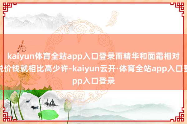 kaiyun体育全站app入口登录而精华和面霜相对来说价钱就相比高少许-kaiyun云开·体育全站app入口登录