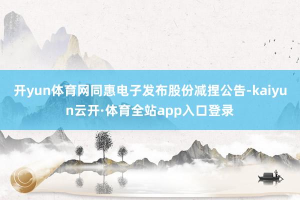 开yun体育网同惠电子发布股份减捏公告-kaiyun云开·体育全站app入口登录