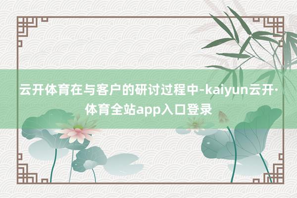 云开体育　　在与客户的研讨过程中-kaiyun云开·体育全站app入口登录