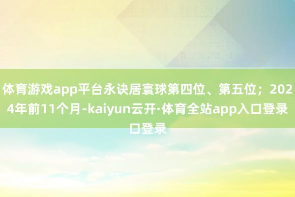 体育游戏app平台永诀居寰球第四位、第五位；2024年前11个月-kaiyun云开·体育全站app入口登录