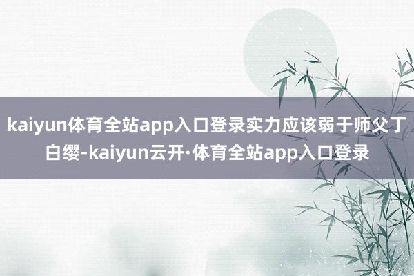kaiyun体育全站app入口登录实力应该弱于师父丁白缨-kaiyun云开·体育全站app入口登录