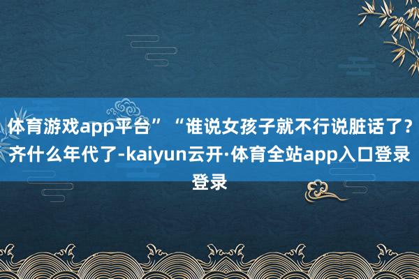体育游戏app平台” “谁说女孩子就不行说脏话了？齐什么年代了-kaiyun云开·体育全站app入口登录