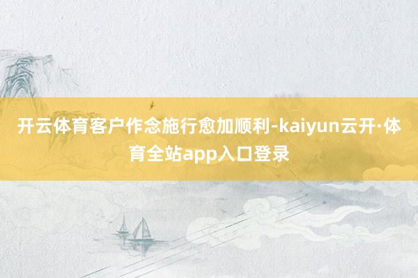 开云体育客户作念施行愈加顺利-kaiyun云开·体育全站app入口登录
