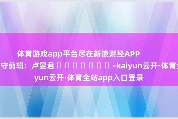 体育游戏app平台尽在新浪财经APP            						职守剪辑：卢昱君 							-kaiyun云开·体育全站app入口登录