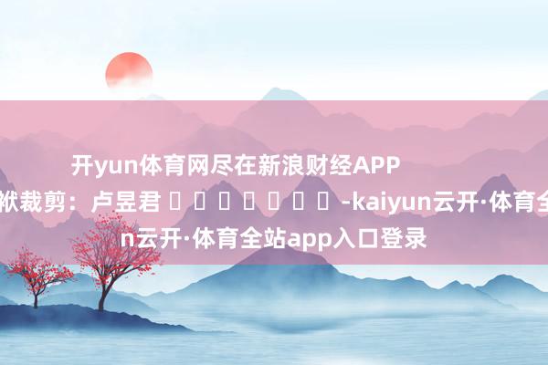 开yun体育网尽在新浪财经APP            						包袱裁剪：卢昱君 							-kaiyun云开·体育全站app入口登录
