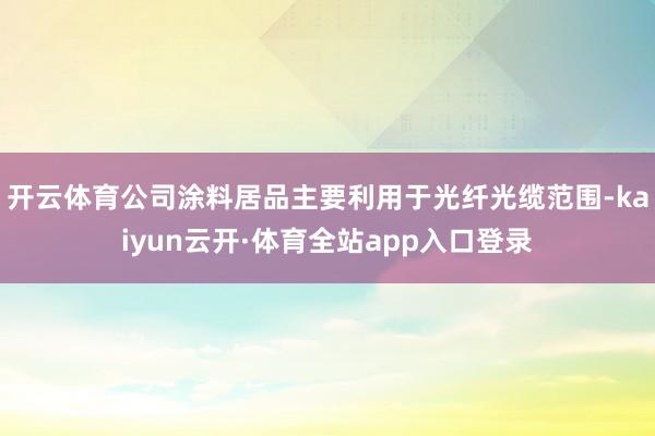 开云体育公司涂料居品主要利用于光纤光缆范围-kaiyun云开·体育全站app入口登录