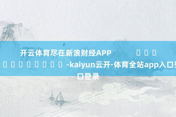 开云体育尽在新浪财经APP            													-kaiyun云开·体育全站app入口登录