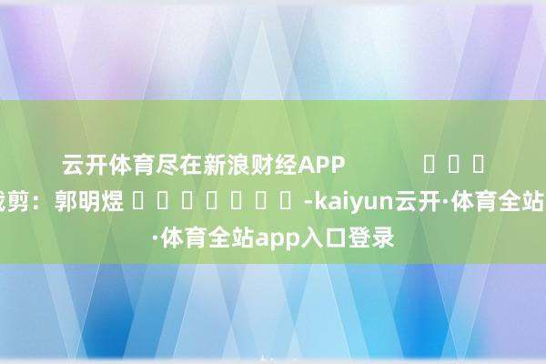云开体育尽在新浪财经APP            						包袱裁剪：郭明煜 							-kaiyun云开·体育全站app入口登录