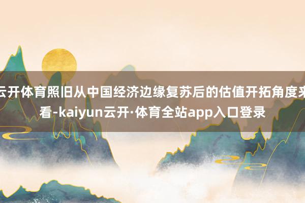 云开体育照旧从中国经济边缘复苏后的估值开拓角度来看-kaiyun云开·体育全站app入口登录