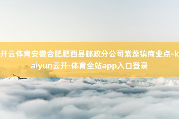 开云体育安徽合肥肥西县邮政分公司紫蓬镇商业点-kaiyun云开·体育全站app入口登录
