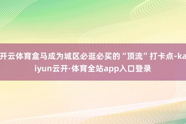 开云体育盒马成为城区必逛必买的“顶流”打卡点-kaiyun云开·体育全站app入口登录